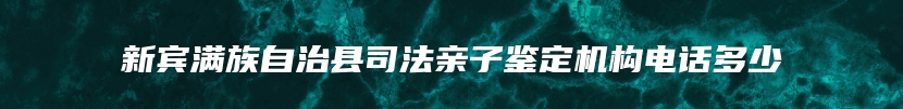 新宾满族自治县司法亲子鉴定机构电话多少