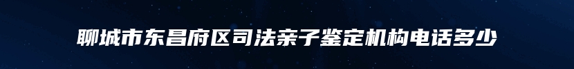 聊城市东昌府区司法亲子鉴定机构电话多少