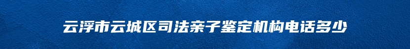 云浮市云城区司法亲子鉴定机构电话多少