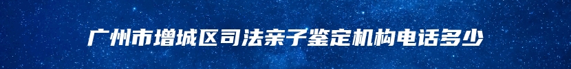 广州市增城区司法亲子鉴定机构电话多少