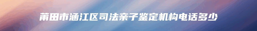 莆田市涵江区司法亲子鉴定机构电话多少