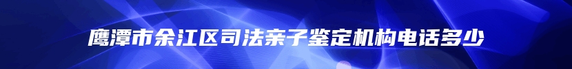 鹰潭市余江区司法亲子鉴定机构电话多少