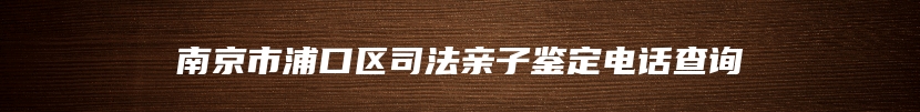 南京市浦口区司法亲子鉴定电话查询