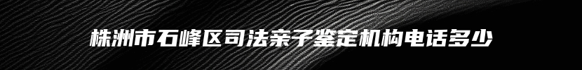 株洲市石峰区司法亲子鉴定机构电话多少