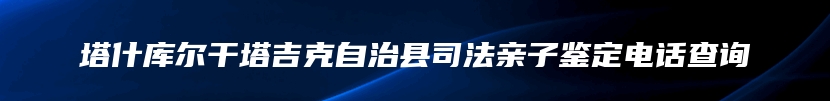 塔什库尔干塔吉克自治县司法亲子鉴定电话查询