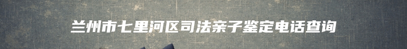 兰州市七里河区司法亲子鉴定电话查询