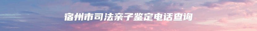 宿州市司法亲子鉴定电话查询