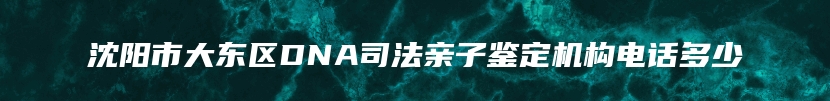 沈阳市大东区DNA司法亲子鉴定机构电话多少