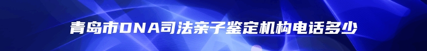 青岛市DNA司法亲子鉴定机构电话多少