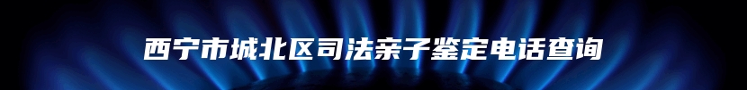 西宁市城北区司法亲子鉴定电话查询