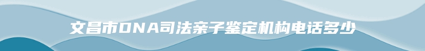 文昌市DNA司法亲子鉴定机构电话多少