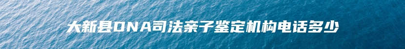 大新县DNA司法亲子鉴定机构电话多少