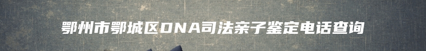 鄂州市鄂城区DNA司法亲子鉴定电话查询