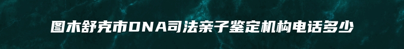 图木舒克市DNA司法亲子鉴定机构电话多少