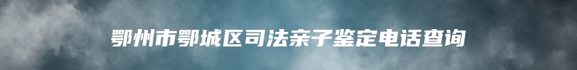 鄂州市鄂城区司法亲子鉴定电话查询