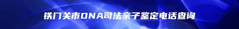 铁门关市DNA司法亲子鉴定电话查询