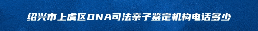 绍兴市上虞区DNA司法亲子鉴定机构电话多少