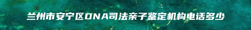 兰州市安宁区DNA司法亲子鉴定机构电话多少