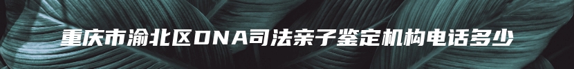 重庆市渝北区DNA司法亲子鉴定机构电话多少