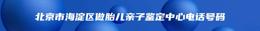 北京市海淀区做胎儿亲子鉴定中心电话号码