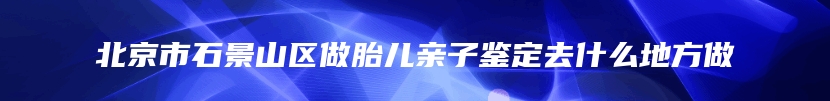 北京市石景山区做胎儿亲子鉴定去什么地方做