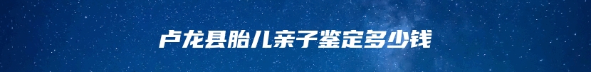 卢龙县胎儿亲子鉴定多少钱