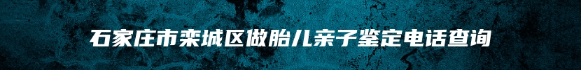 石家庄市栾城区做胎儿亲子鉴定电话查询