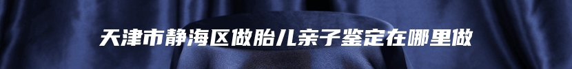 天津市静海区做胎儿亲子鉴定在哪里做