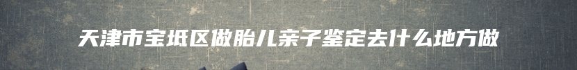 天津市宝坻区做胎儿亲子鉴定去什么地方做