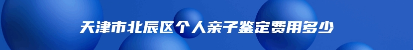 天津市北辰区个人亲子鉴定费用多少