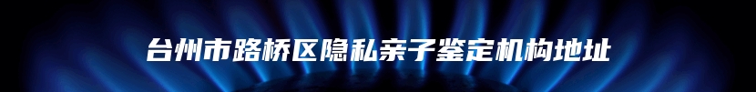 台州市路桥区隐私亲子鉴定机构地址