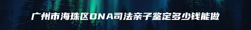 广州市海珠区DNA司法亲子鉴定多少钱能做