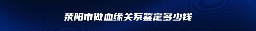 荥阳市做血缘关系鉴定多少钱