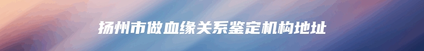 扬州市做血缘关系鉴定机构地址