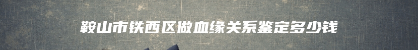 鞍山市铁西区做血缘关系鉴定多少钱