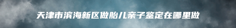 天津市滨海新区做胎儿亲子鉴定在哪里做