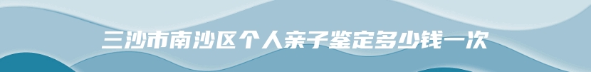 三沙市南沙区个人亲子鉴定多少钱一次