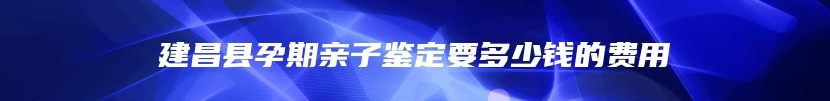 建昌县孕期亲子鉴定要多少钱的费用