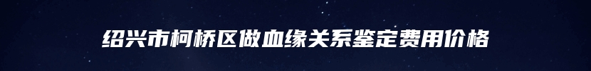 绍兴市柯桥区做血缘关系鉴定费用价格