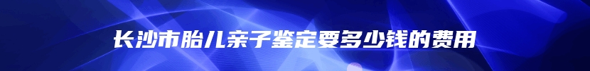 长沙市胎儿亲子鉴定要多少钱的费用