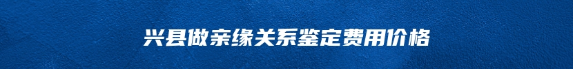 兴县做亲缘关系鉴定费用价格