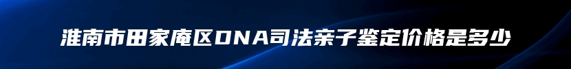 淮南市田家庵区DNA司法亲子鉴定价格是多少