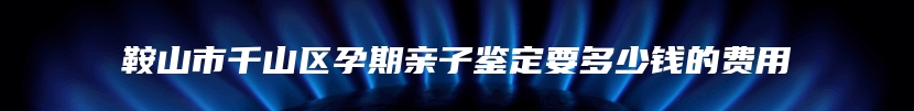 鞍山市千山区孕期亲子鉴定要多少钱的费用