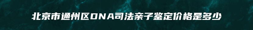 北京市通州区DNA司法亲子鉴定价格是多少