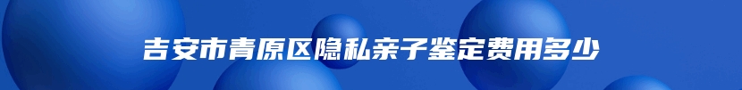 吉安市青原区隐私亲子鉴定费用多少