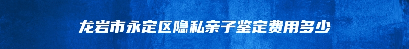 龙岩市永定区隐私亲子鉴定费用多少