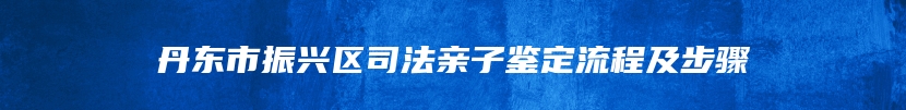 丹东市振兴区司法亲子鉴定流程及步骤