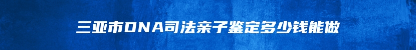 三亚市DNA司法亲子鉴定多少钱能做