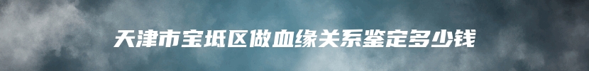 天津市宝坻区做血缘关系鉴定多少钱
