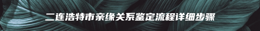 二连浩特市亲缘关系鉴定流程详细步骤